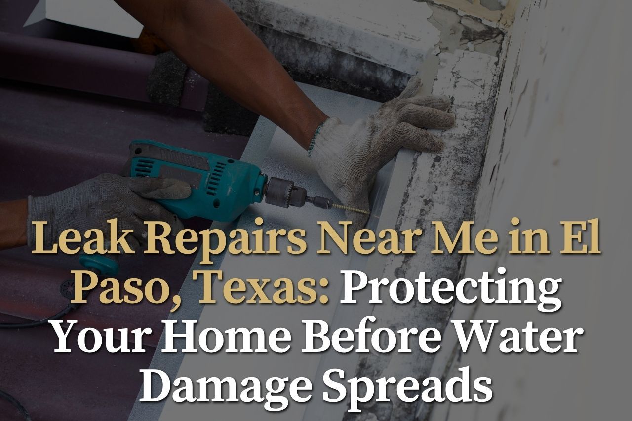 Leak Repairs Near Me in El Paso, Texas: Protecting Your Home Before Water Damage Spreads