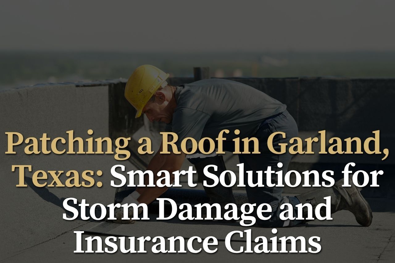 Patching a Roof in Garland, Texas: Smart Solutions for Storm Damage and Insurance Claims